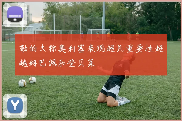 勒伯夫称奥利塞表现超凡重要性超越姆巴佩和登贝莱
