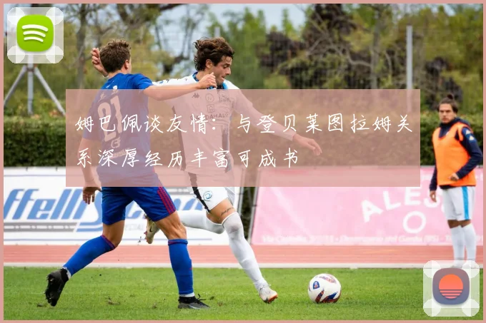 姆巴佩谈友情：与登贝莱图拉姆关系深厚经历丰富可成书