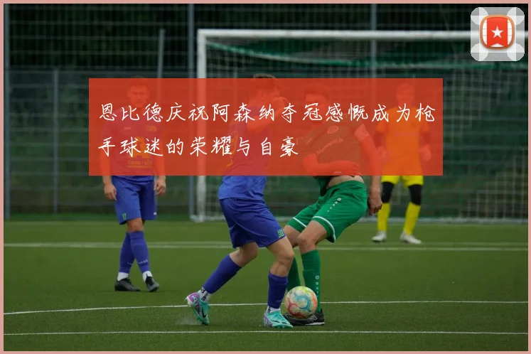 恩比德庆祝阿森纳夺冠感慨成为枪手球迷的荣耀与自豪