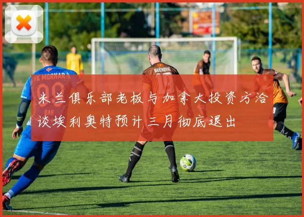 米兰俱乐部老板与加拿大投资方洽谈埃利奥特预计三月彻底退出