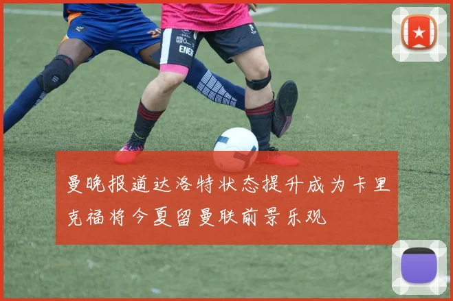 曼晚报道达洛特状态提升成为卡里克福将今夏留曼联前景乐观