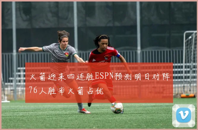 火箭迎来四连胜ESPN预测明日对阵76人胜率火箭占优