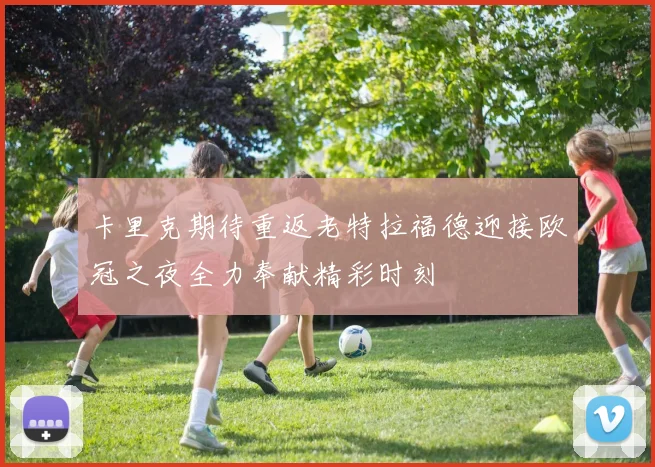 卡里克期待重返老特拉福德迎接欧冠之夜全力奉献精彩时刻