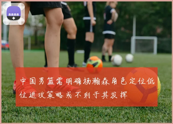 中国男篮需明确杨瀚森角色定位低位进攻策略或不利于其发挥