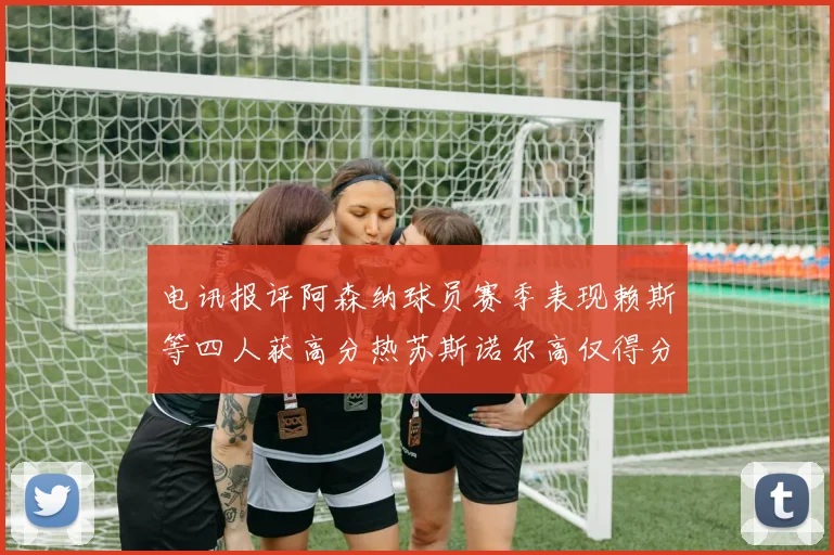 电讯报评阿森纳球员赛季表现赖斯等四人获高分热苏斯诺尔高仅得分