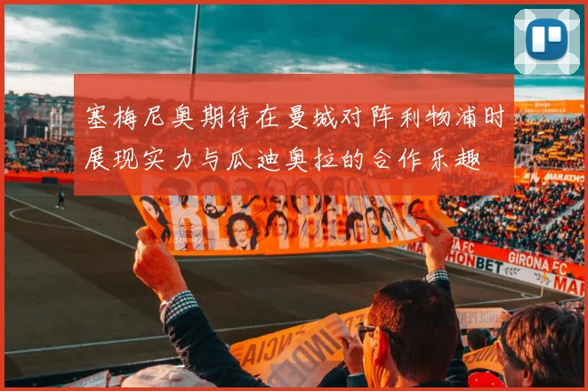 塞梅尼奥期待在曼城对阵利物浦时展现实力与瓜迪奥拉的合作乐趣