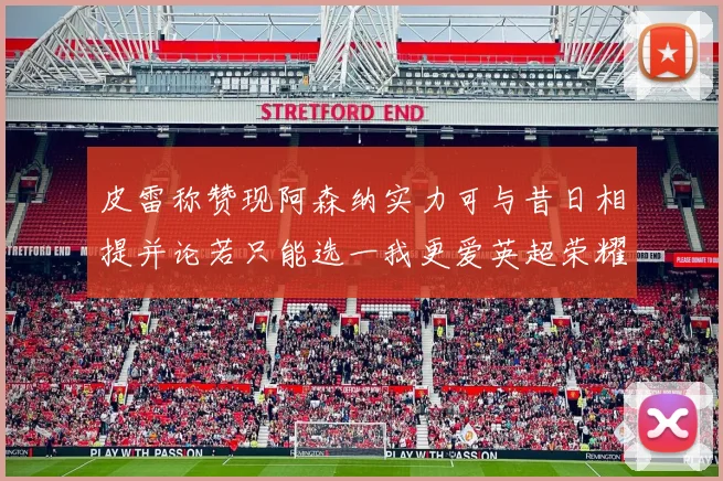 皮雷称赞现阿森纳实力可与昔日相提并论若只能选一我更爱英超荣耀